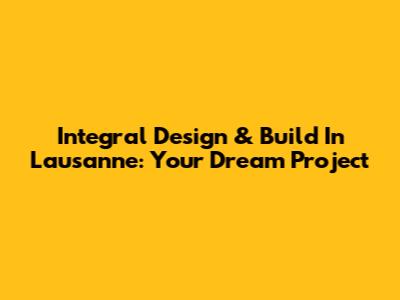 Integral Design & Build In Lausanne: Your Dream Project
