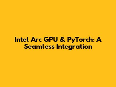Intel Arc GPU & PyTorch: A Seamless Integration