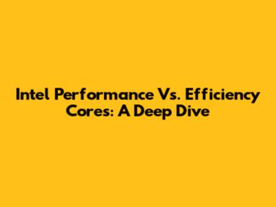 Intel Performance Vs. Efficiency Cores: A Deep Dive
