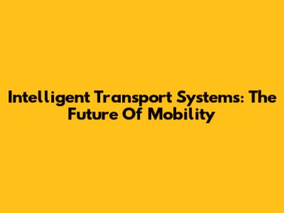 Intelligent Transport Systems: The Future Of Mobility