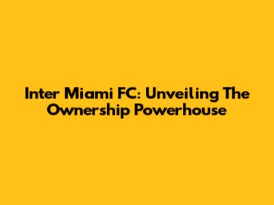 Inter Miami FC: Unveiling The Ownership Powerhouse