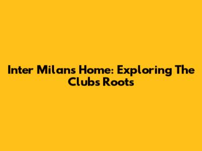 Inter Milan's Home: Exploring The Club's Roots