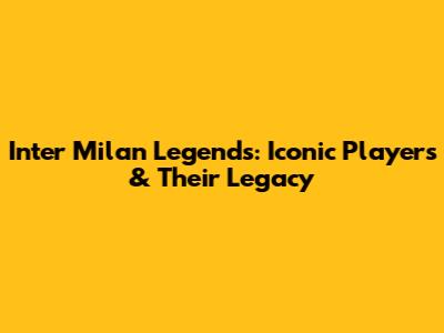 Inter Milan Legends: Iconic Players & Their Legacy