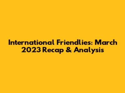 International Friendlies: March 2023 Recap & Analysis