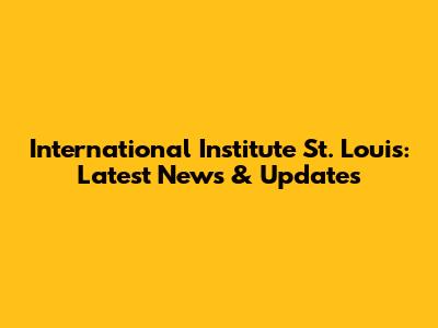 International Institute St. Louis: Latest News & Updates