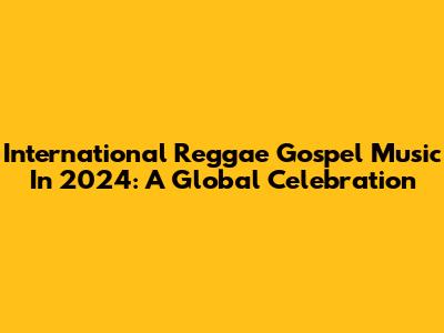 International Reggae Gospel Music In 2024: A Global Celebration