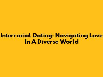 Interracial Dating: Navigating Love In A Diverse World