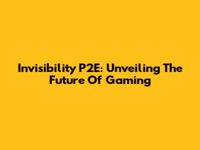 Invisibility P2E: Unveiling The Future Of Gaming