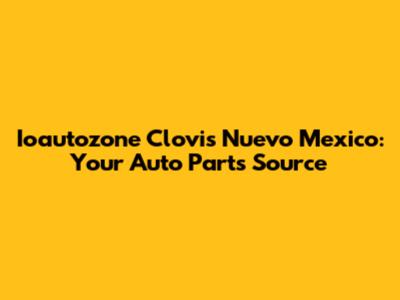 Ioautozone Clovis Nuevo Mexico: Your Auto Parts Source