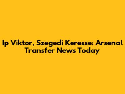 Ip Viktor, Szegedi Keresse: Arsenal Transfer News Today