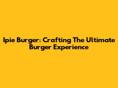 Ipie Burger: Crafting The Ultimate Burger Experience