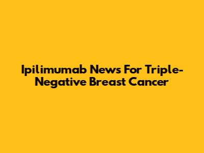 Ipilimumab News For Triple-Negative Breast Cancer