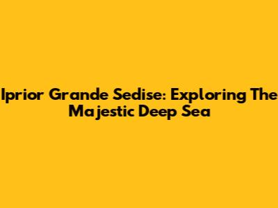 Iprior Grande Sedise: Exploring The Majestic Deep Sea