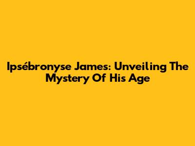 Ipsébronyse James: Unveiling The Mystery Of His Age