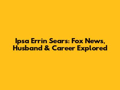 Ipsa Errin Sears: Fox News, Husband & Career Explored