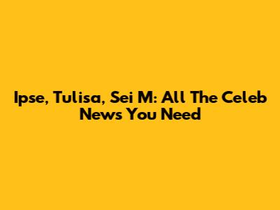 Ipse, Tulisa, Sei M: All The Celeb News You Need