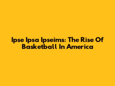 Ipse Ipsa Ipseims: The Rise Of Basketball In America