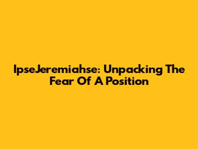IpseJeremiahse: Unpacking The Fear Of A Position