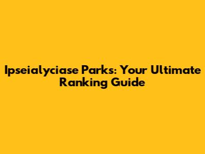 Ipseialyciase Parks: Your Ultimate Ranking Guide