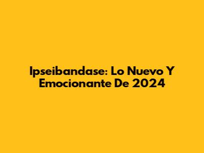 Ipseibandase: Lo Nuevo Y Emocionante De 2024