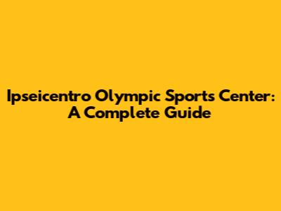 Ipseicentro Olympic Sports Center: A Complete Guide
