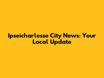 Ipseicharlesse City News: Your Local Update