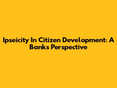Ipseicity In Citizen Development: A Bank's Perspective