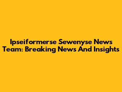 Ipseiformerse Sewenyse News Team: Breaking News And Insights