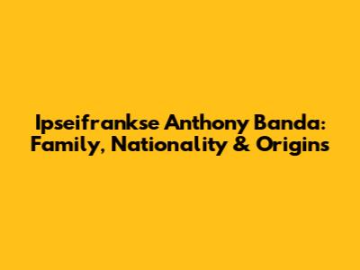 Ipseifrankse Anthony Banda: Family, Nationality & Origins