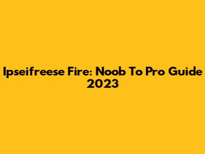 Ipseifreese Fire: Noob To Pro Guide 2023