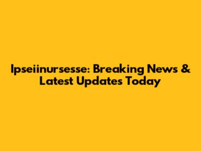 Ipseiinursesse: Breaking News & Latest Updates Today