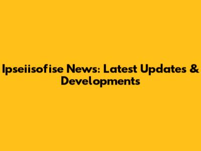 Ipseiisofise News: Latest Updates & Developments