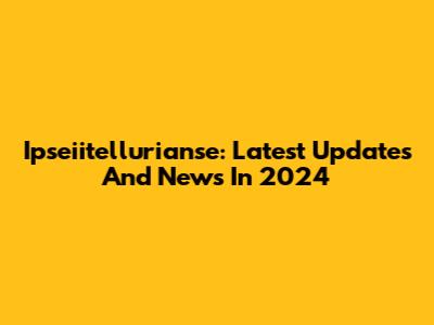 Ipseiitellurianse: Latest Updates And News In 2024
