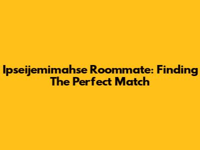 Ipseijemimahse Roommate: Finding The Perfect Match