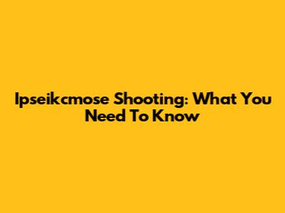 Ipseikcmose Shooting: What You Need To Know