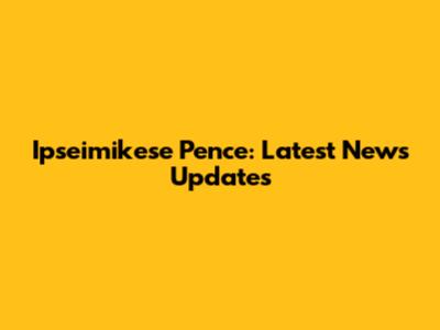 Ipseimikese Pence: Latest News Updates