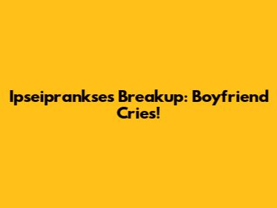 Ipseiprankse's Breakup: Boyfriend Cries!