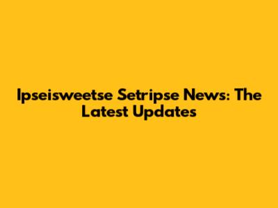 Ipseisweetse Setripse News: The Latest Updates