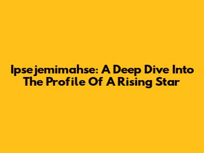 Ipsejemimahse: A Deep Dive Into The Profile Of A Rising Star