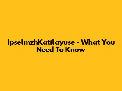 IpselmzhKatilayuse - What You Need To Know