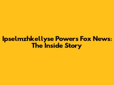 Ipselmzhkellyse Powers Fox News: The Inside Story