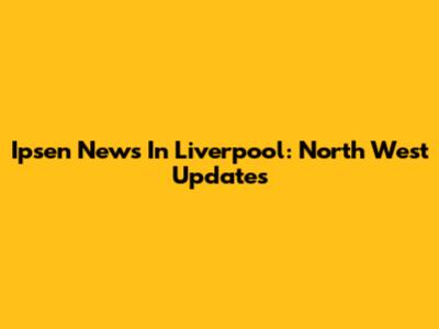 Ipsen News In Liverpool: North West Updates
