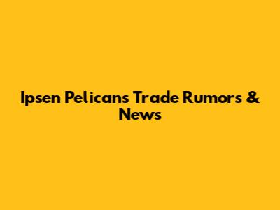 Ipsen Pelicans Trade Rumors & News