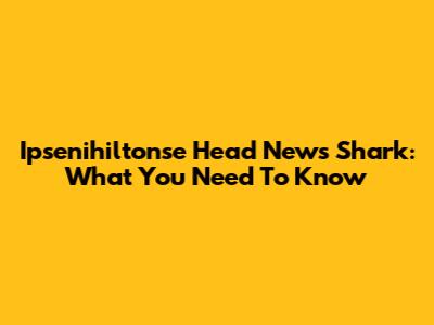 Ipsenihiltonse Head News Shark: What You Need To Know
