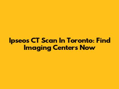 Ipseos CT Scan In Toronto: Find Imaging Centers Now