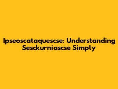 Ipseoscataquescse: Understanding Sesckurniascse Simply