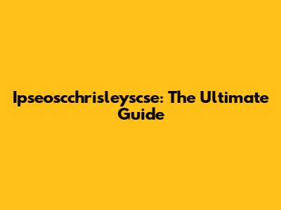 Ipseoscchrisleyscse: The Ultimate Guide