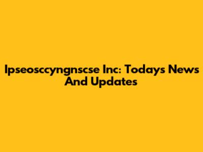 Ipseosccyngnscse Inc: Today's News And Updates