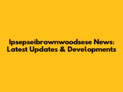 Ipsepseibrownwoodsese News: Latest Updates & Developments