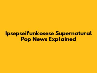 Ipsepseifunkosese Supernatural Pop News Explained